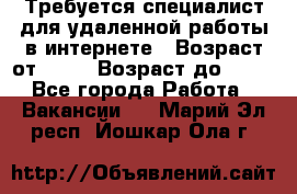 Требуется специалист для удаленной работы в интернете › Возраст от ­ 18 › Возраст до ­ 56 - Все города Работа » Вакансии   . Марий Эл респ.,Йошкар-Ола г.